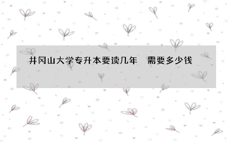 井冈山大学专升本要读几年 需要多少钱